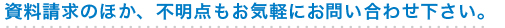 資料請求のほか、不明点もお気軽にお問い合わせ下さい。